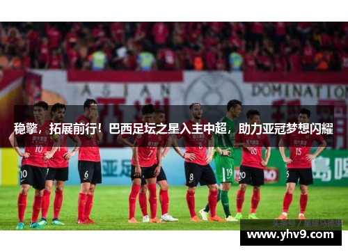稳擎，拓展前行！巴西足坛之星入主中超，助力亚冠梦想闪耀